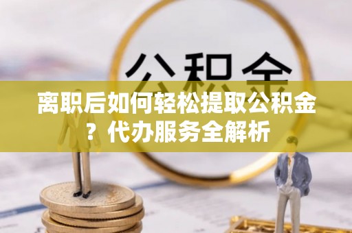 甘肃离职后如何轻松提取公积金？代办服务全解析