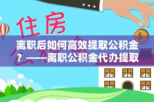 甘肃离职后如何高效提取公积金？——离职公积金代办提取全流程解析