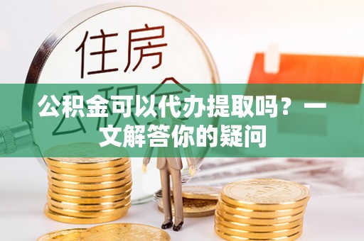甘肃公积金可以代办提取吗？一文解答你的疑问