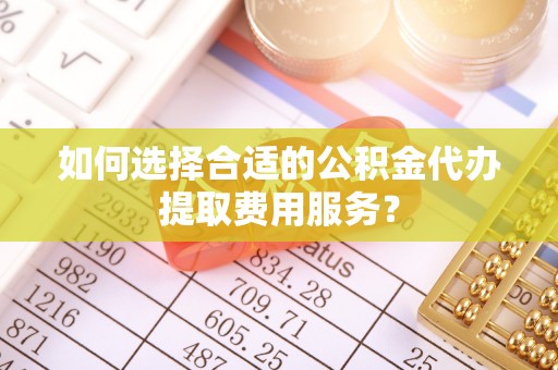 甘肃如何选择合适的公积金代办提取费用服务？
