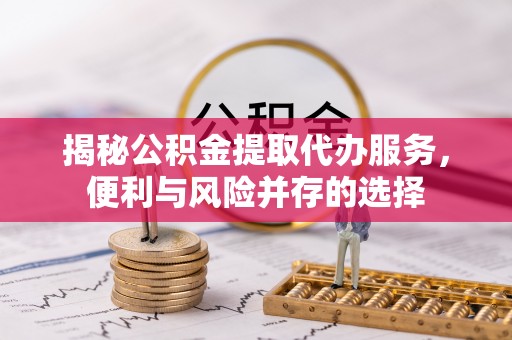 甘肃揭秘公积金提取代办服务，便利与风险并存的选择
