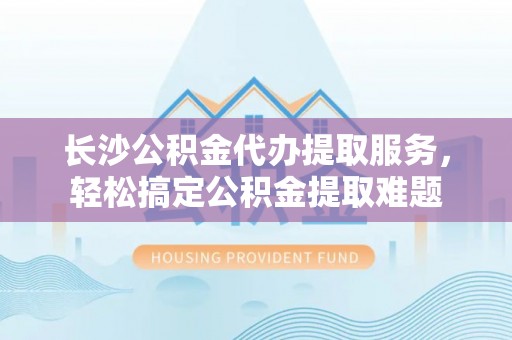 甘肃长沙公积金代办提取服务，轻松搞定公积金提取难题