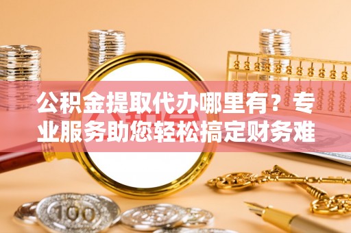 甘肃公积金提取代办哪里有？专业服务助您轻松搞定财务难题