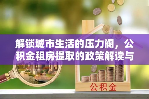 甘肃解锁城市生活的压力阀，公积金租房提取的政策解读与实践指南
