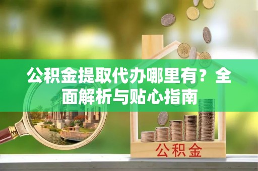 甘肃公积金提取代办哪里有？全面解析与贴心指南