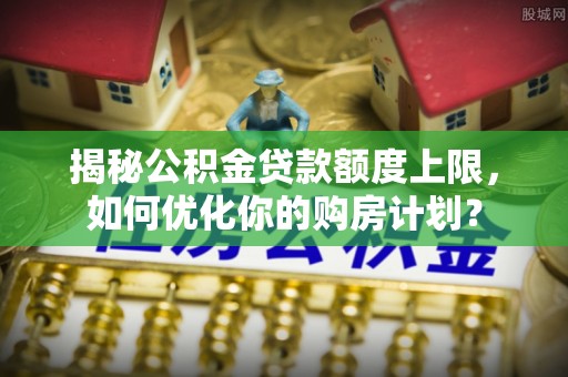甘肃揭秘公积金贷款额度上限，如何优化你的购房计划？