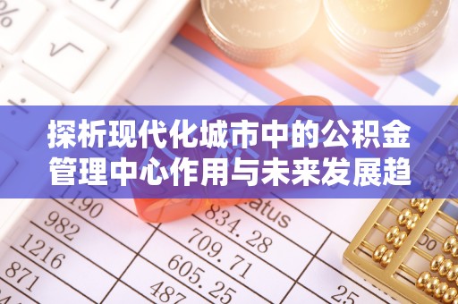 甘肃探析现代化城市中的公积金管理中心作用与未来发展趋势