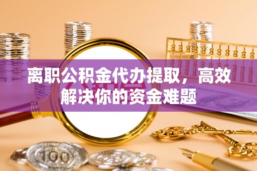 甘肃离职公积金代办提取，高效解决你的资金难题