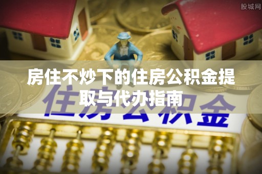 甘肃房住不炒下的住房公积金提取与代办指南